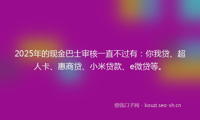 2025年的现金巴士审核一直不过有：你我贷、超人卡、惠商贷、小米贷款、e微贷等。