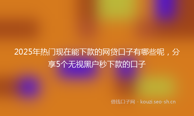 2025年热门现在能下款的网贷口子有哪些呢，分享5个无视黑户秒下款的口子