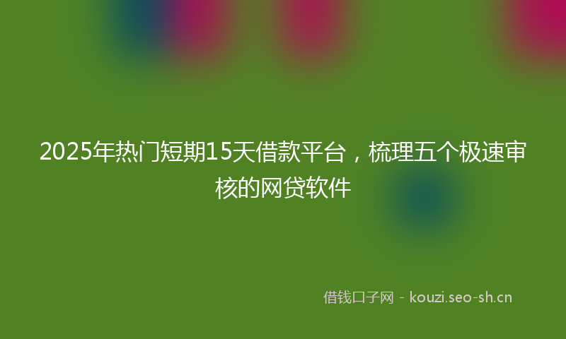 2025年热门短期15天借款平台，梳理五个极速审核的网贷软件