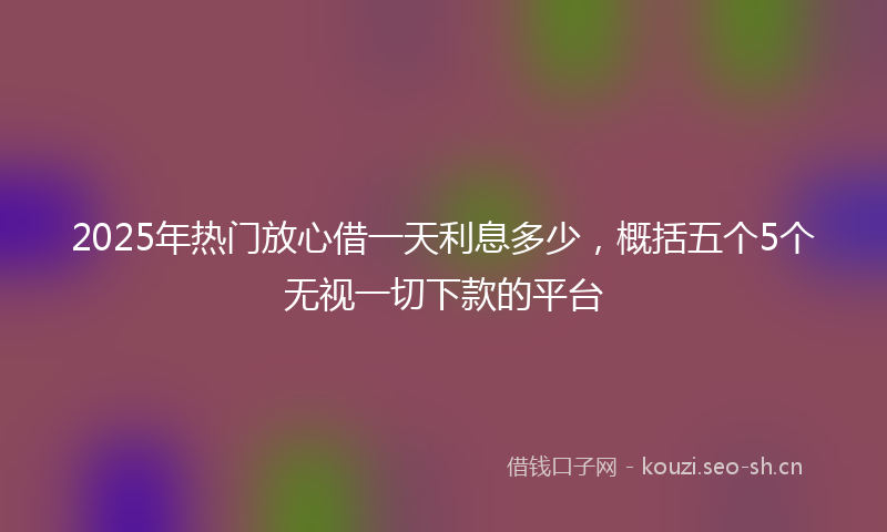 2025年热门放心借一天利息多少，概括五个5个无视一切下款的平台