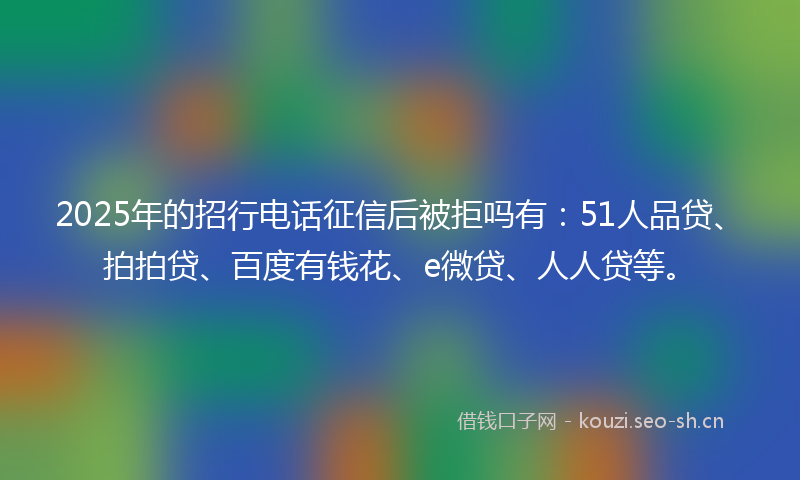 2025年的招行电话征信后被拒吗有：51人品贷、拍拍贷、百度有钱花、e微贷、人人贷等。