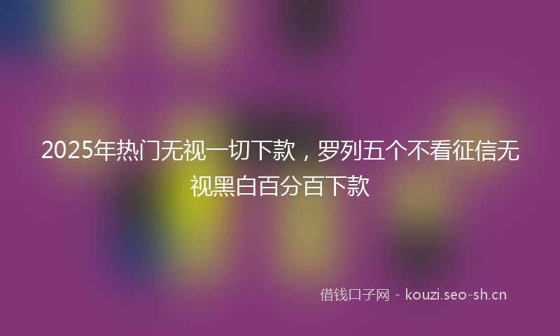 2025年热门无视一切下款，罗列五个不看征信无视黑白百分百下款