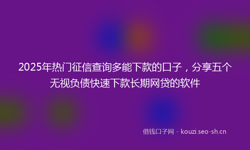 2025年热门征信查询多能下款的口子，分享五个无视负债快速下款长期网贷的软件