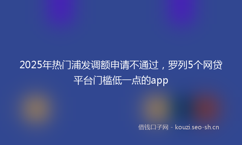 2025年热门浦发调额申请不通过，罗列5个网贷平台门槛低一点的app