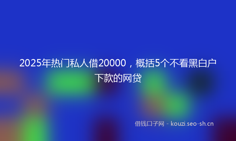 2025年热门私人借20000,概括5个不看黑白户下款的网贷