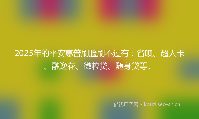 2025年的平安惠普刷脸刷不过有：省呗、超人卡、融逸花、微粒贷、随身贷等。