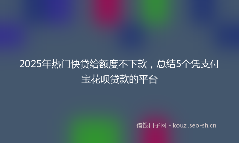 2025年热门快贷给额度不下款，总结5个凭支付宝花呗贷款的平台