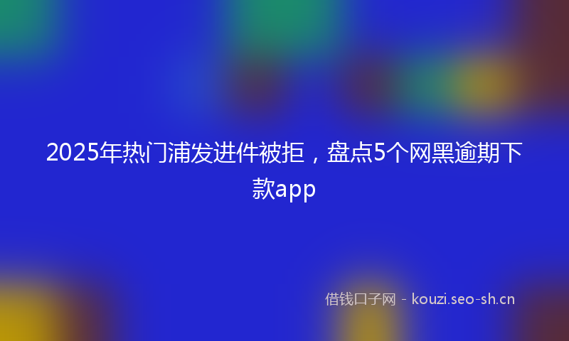 2025年热门浦发进件被拒，盘点5个网黑逾期下款app