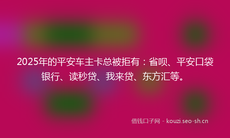 2025年的平安车主卡总被拒有：省呗、平安口袋银行、读秒贷、我来贷、东方汇等。