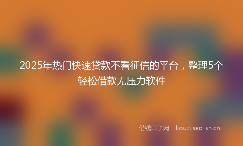 2025年热门快速贷款不看征信的平台，整理5个轻松借款无压力软件