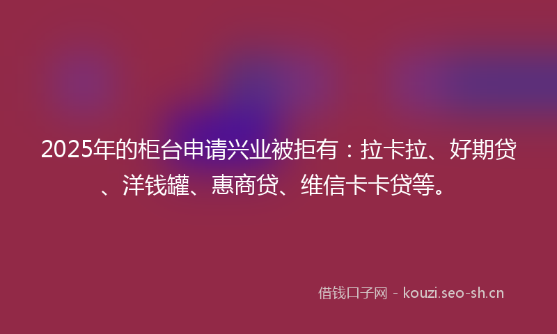 2025年的柜台申请兴业被拒有：拉卡拉、好期贷、洋钱罐、惠商贷、维信卡卡贷等。