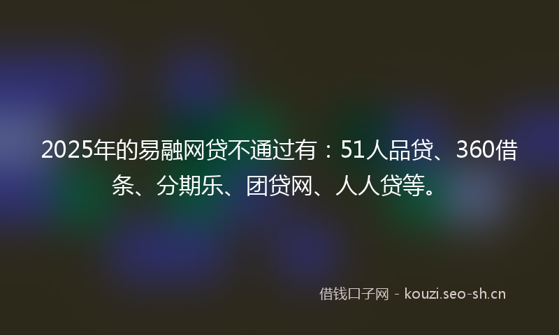 2025年的易融网贷不通过有：51人品贷、360借条、分期乐、团贷网、人人贷等。