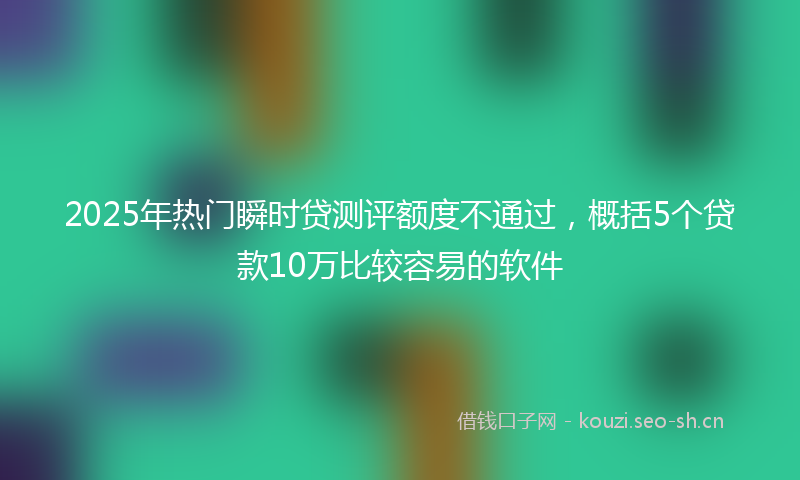 2025年热门瞬时贷测评额度不通过，概括5个贷款10万比较容易的软件