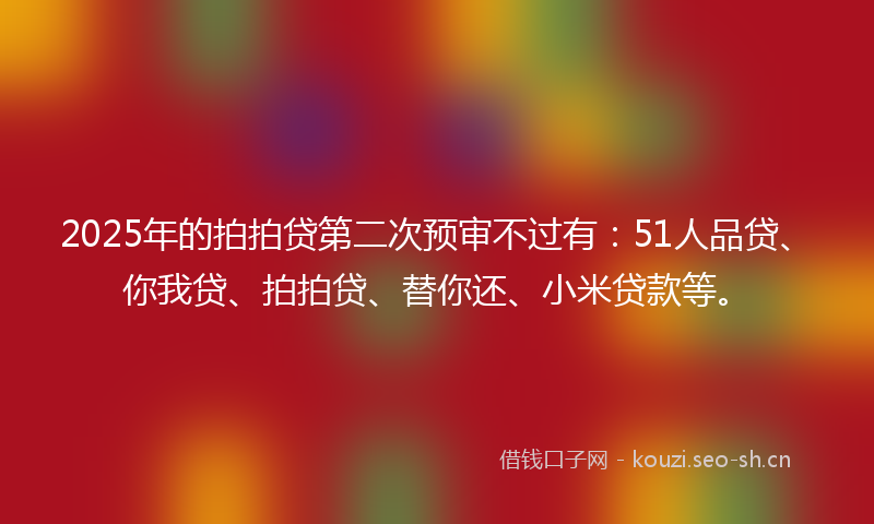 2025年的拍拍贷第二次预审不过有：51人品贷、你我贷、拍拍贷、替你还、小米贷款等。