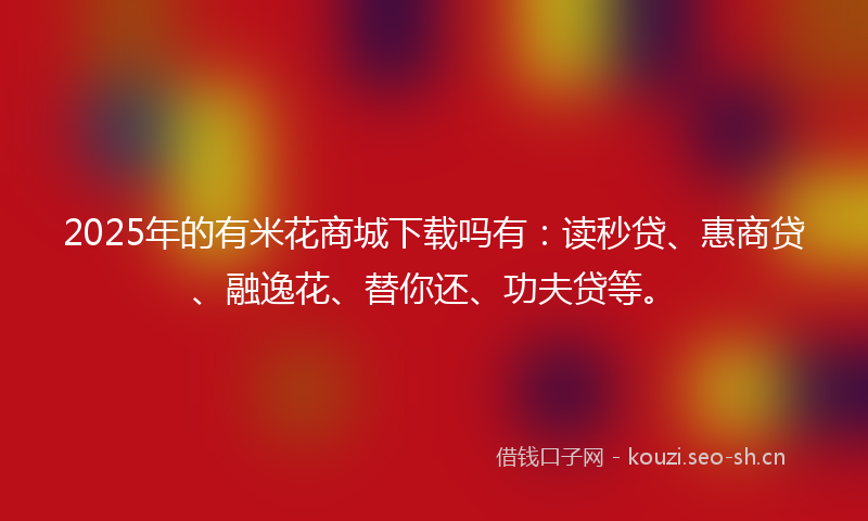 2025年的有米花商城下载吗有：读秒贷、惠商贷、融逸花、替你还、功夫贷等。