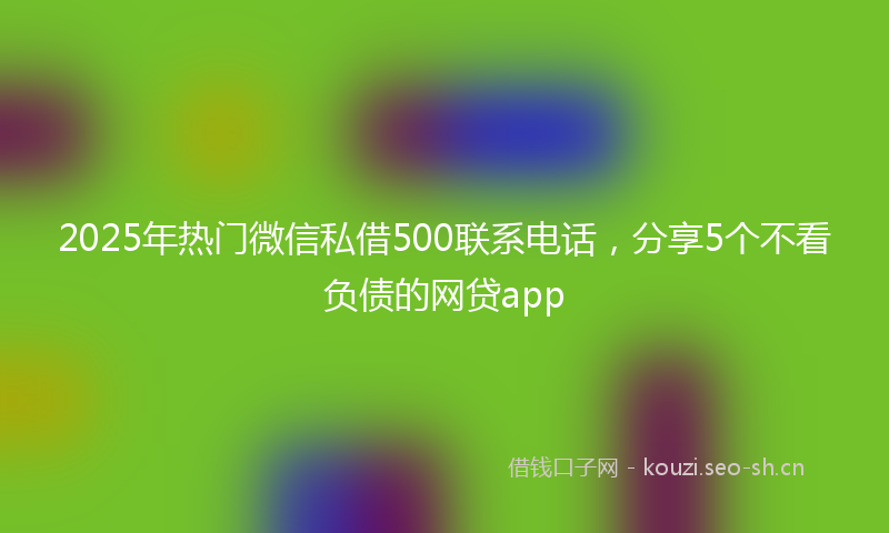 2025年热门微信私借500联系电话，分享5个不看负债的网贷app