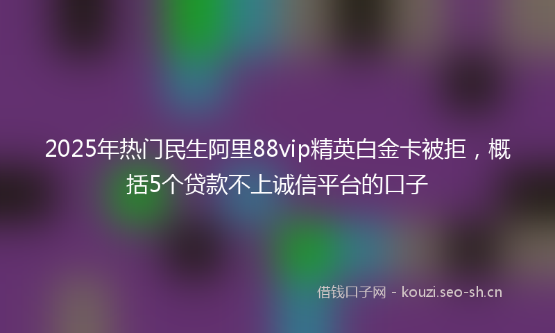 2025年热门民生阿里88vip精英白金卡被拒，概括5个贷款不上诚信平台的口子