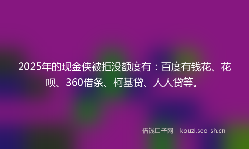 2025年的现金侠被拒没额度有：百度有钱花、花呗、360借条、柯基贷、人人贷等。