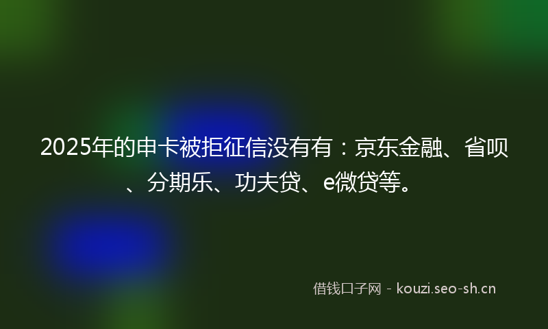 2025年的申卡被拒征信没有有：京东金融、省呗、分期乐、功夫贷、e微贷等。