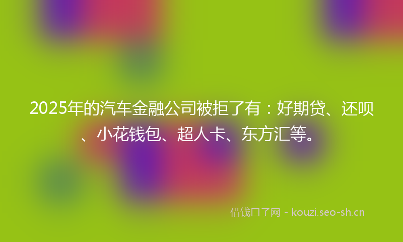 2025年的汽车金融公司被拒了有：好期贷、还呗、小花钱包、超人卡、东方汇等。