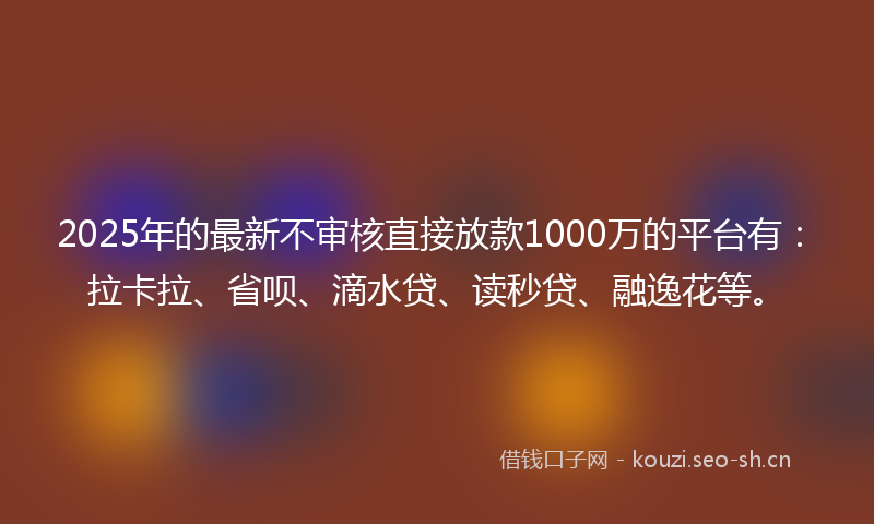 2025年的最新不审核直接放款1000万的平台有：拉卡拉、省呗、滴水贷、读秒贷、融逸花等。