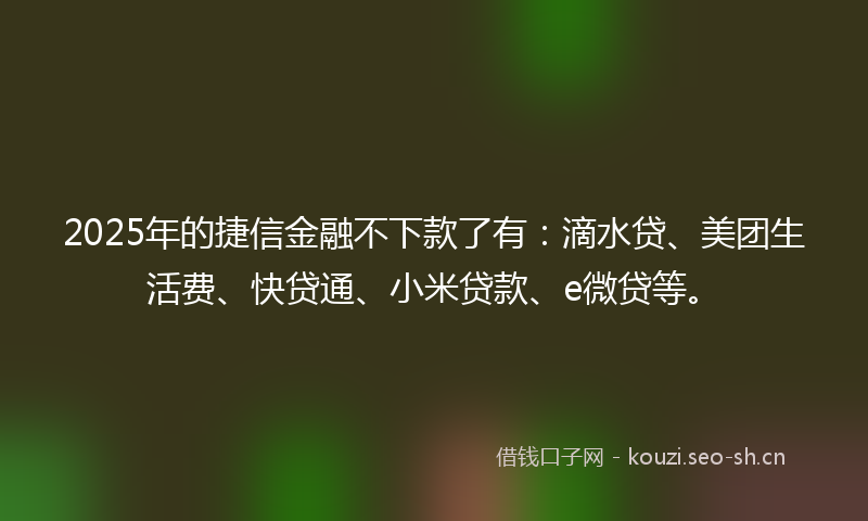 2025年的捷信金融不下款了有：滴水贷、美团生活费、快贷通、小米贷款、e微贷等。