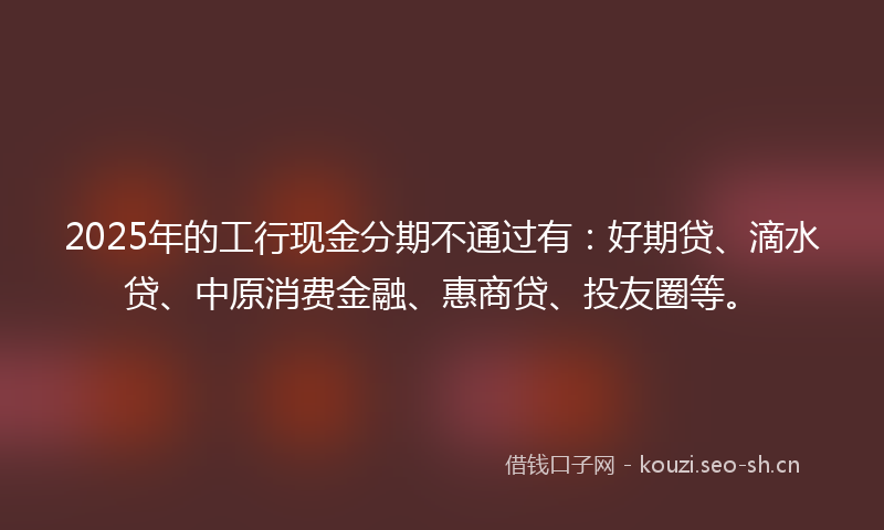 2025年的工行现金分期不通过有：好期贷、滴水贷、中原消费金融、惠商贷、投友圈等。