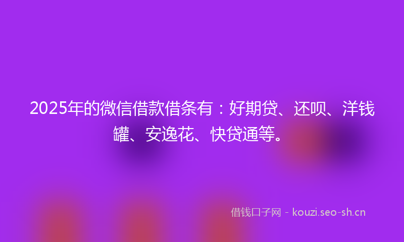 2025年的微信借款借条有：好期贷、还呗、洋钱罐、安逸花、快贷通等。