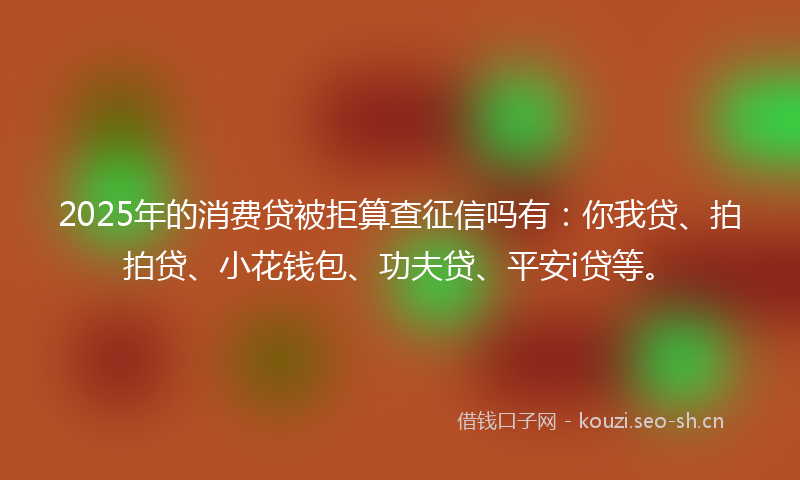 2025年的消费贷被拒算查征信吗有:你我贷、拍拍贷、小花钱包、功夫贷、平安i贷等。
