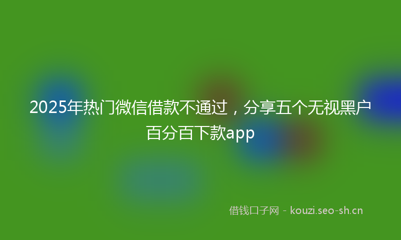 2025年热门微信借款不通过，分享五个无视黑户百分百下款app