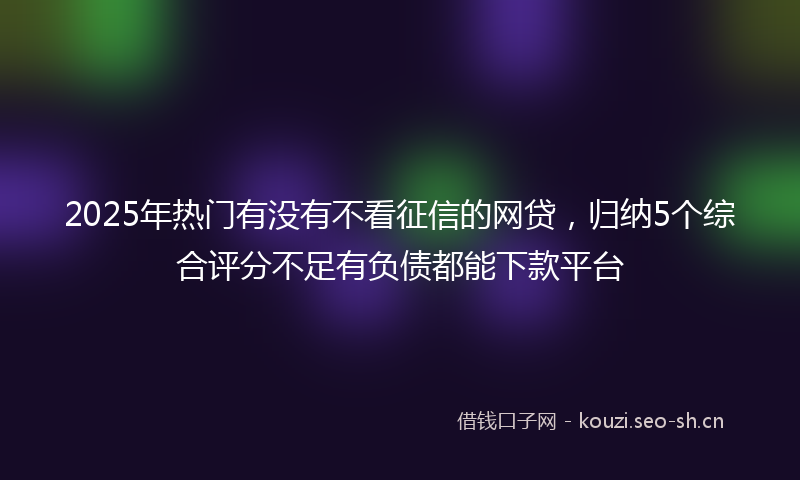2025年热门有没有不看征信的网贷，归纳5个综合评分不足有负债都能下款平台