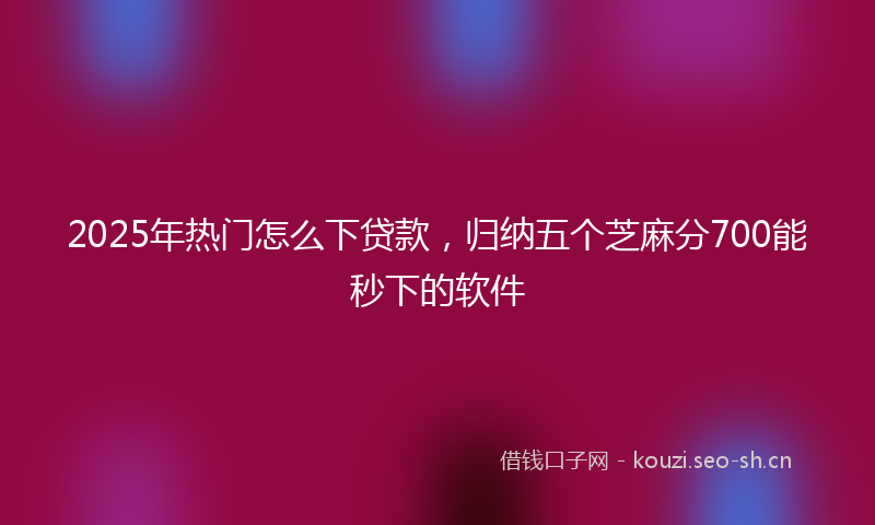 2025年热门怎么下贷款，归纳五个芝麻分700能秒下的软件