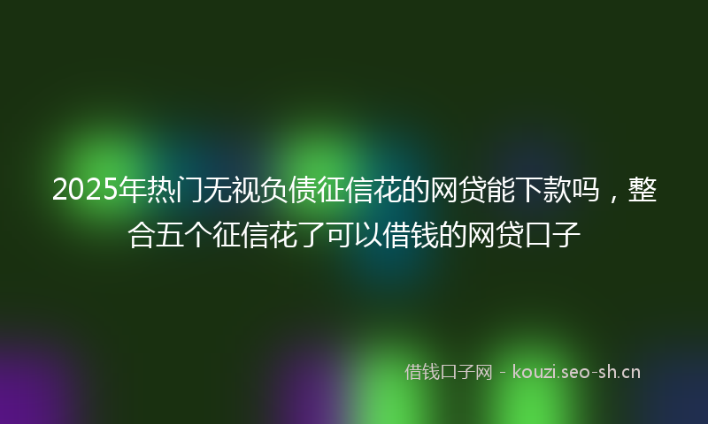 2025年热门无视负债征信花的网贷能下款吗，整合五个征信花了可以借钱的网贷口子
