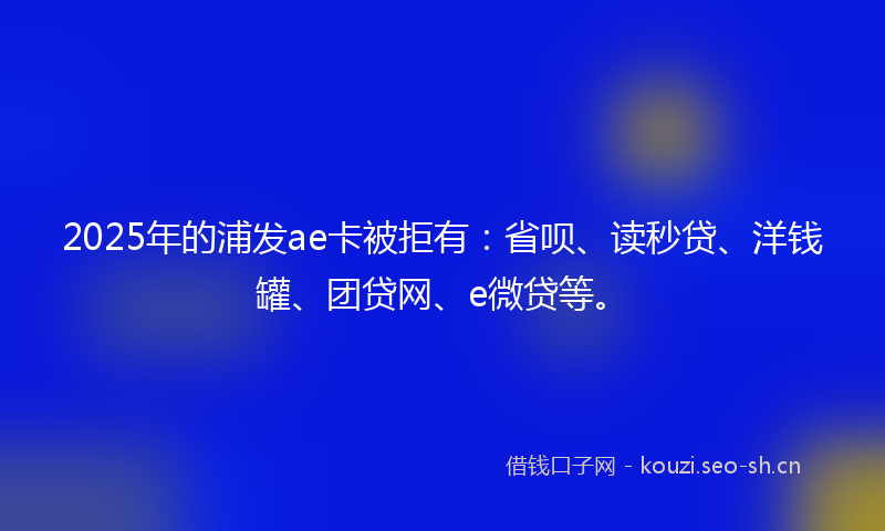 2025年的浦发ae卡被拒有：省呗、读秒贷、洋钱罐、团贷网、e微贷等。