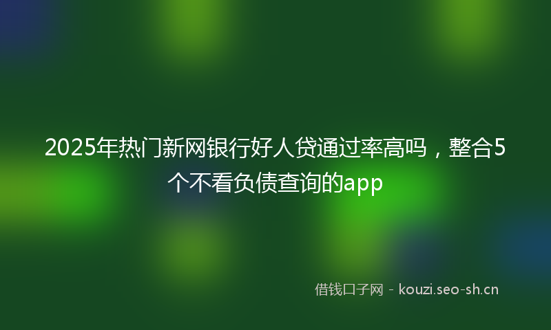 2025年热门新网银行好人贷通过率高吗,整合5个不看负债查询的app