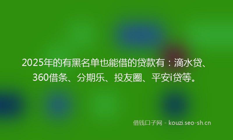 2025年的有黑名单也能借的贷款有：滴水贷、360借条、分期乐、投友圈、平安i贷等。