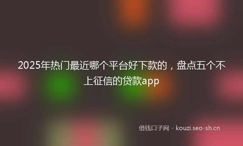 2025年热门最近哪个平台好下款的，盘点五个不上征信的贷款app