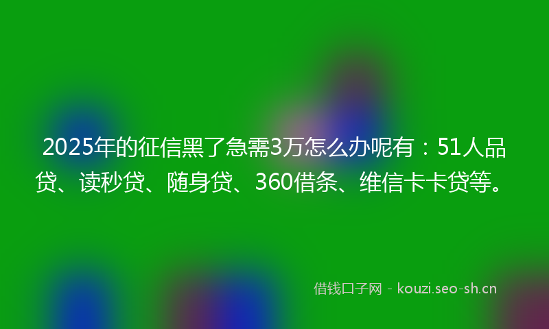 2025年的征信黑了急需3万怎么办呢有：51人品贷、读秒贷、随身贷、360借条、维信卡卡贷等。