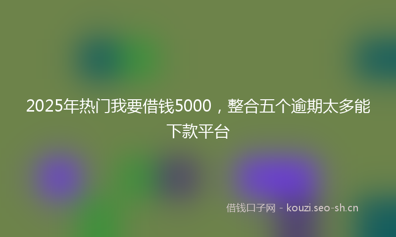 2025年热门我要借钱5000，整合五个逾期太多能下款平台