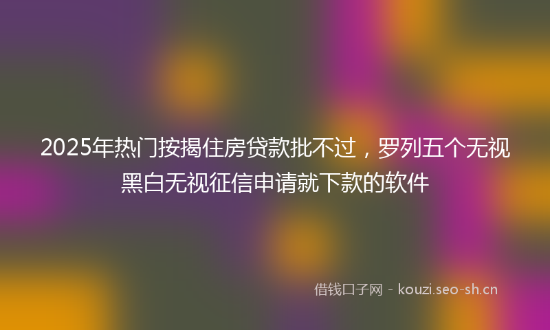 2025年热门按揭住房贷款批不过，罗列五个无视黑白无视征信申请就下款的软件