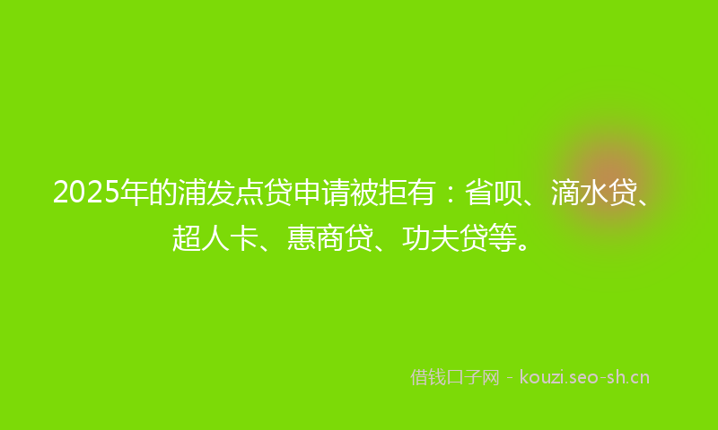 2025年的浦发点贷申请被拒有：省呗、滴水贷、超人卡、惠商贷、功夫贷等。