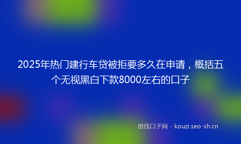 2025年热门建行车贷被拒要多久在申请，概括五个无视黑白下款8000左右的口子