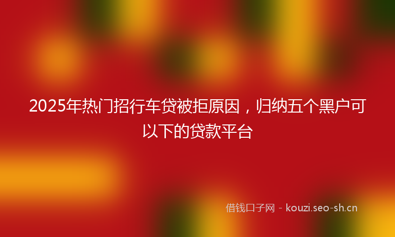2025年热门招行车贷被拒原因，归纳五个黑户可以下的贷款平台
