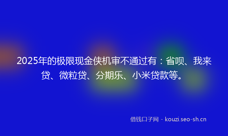 2025年的极限现金侠机审不通过有：省呗、我来贷、微粒贷、分期乐、小米贷款等。