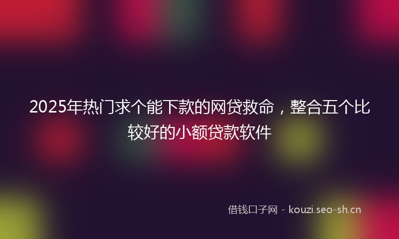 2025年热门求个能下款的网贷救命，整合五个比较好的小额贷款软件