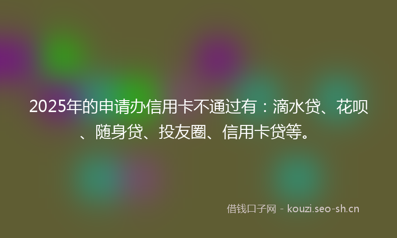 2025年的申请办信用卡不通过有：滴水贷、花呗、随身贷、投友圈、信用卡贷等。