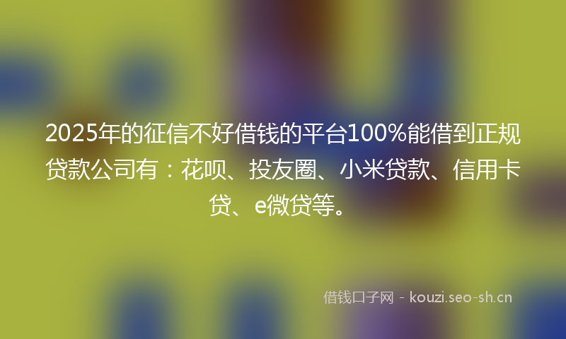 2025年的征信不好借钱的平台100%能借到正规贷款公司有：花呗、投友圈、小米贷款、信用卡贷、e微贷等。