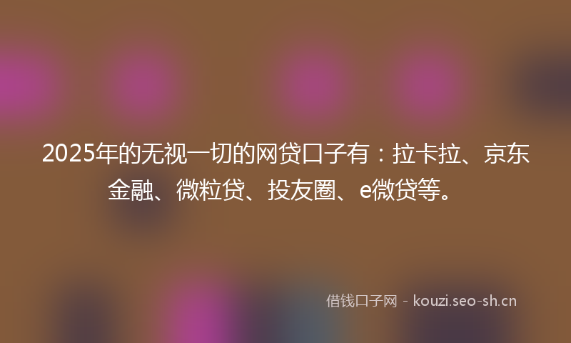 2025年的无视一切的网贷口子有：拉卡拉、京东金融、微粒贷、投友圈、e微贷等。