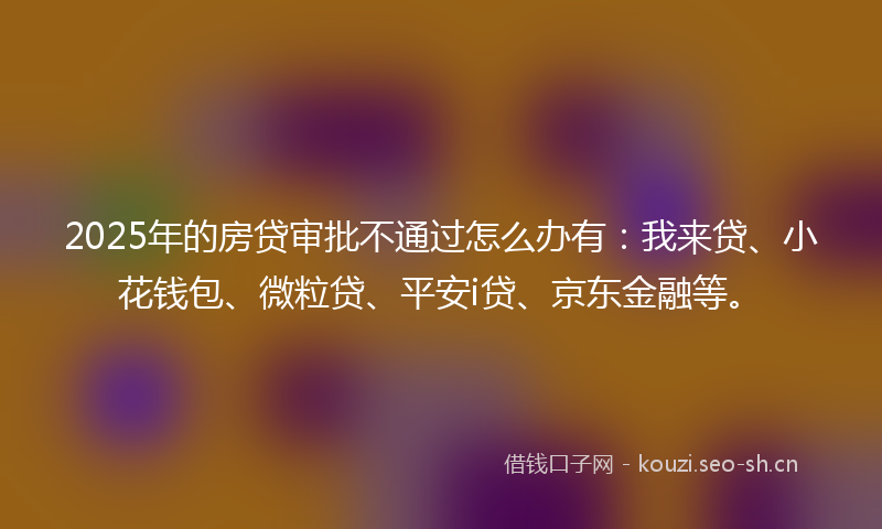 2025年的房贷审批不通过怎么办有：我来贷、小花钱包、微粒贷、平安i贷、京东金融等。