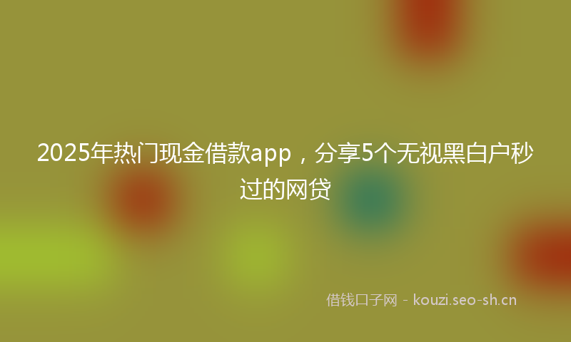 2025年热门现金借款app，分享5个无视黑白户秒过的网贷
